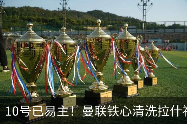 10号已易主！曼联铁心清洗拉什福德，世界杯成最后赌桌